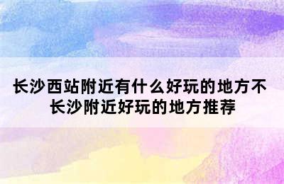 长沙西站附近有什么好玩的地方不 长沙附近好玩的地方推荐